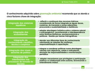 O conhecimento adquirido sobre governação ambiental recomenda que se atenda a
cinco factores chave de integração:
@ Teresa Fidélis 2014 32
• reflectir o continuum dos recursos hídricos
considerando de forma integrada as águas doces,
costeiras, de transição e zonas adjacentes,
procurando a sustentabilidade e resiliência.
integração dos sistemas
aquáticos
• adoptar abordagem holística entre o sistema natural
e antropogénico, reconhecendo a interdependência
entre factores biofísicos, socioeconómicos e
políticos. Gestão por bacias hidrográficas.
integração dos
ecossistemas
• atender aos diferentes tipos de conhecimento
valorizando as relações de confiança,
responsabilização e capacitação.
integração do
conhecimento científico,
técnico e empírico
• integrar e coordenar politicas numa abordagem
robusta com objectivos, metas e indicadores,
alocação de responsabilidades e monitorização
periódica.
integração dos níveis e
sectores de política
• adoptar mecanismos que privilegiam a participação
publica e a colaboração entre actores, favorecendo o
entendimento mútuo.
integração dos
interessados nos
processos de tomada de
decisão
 