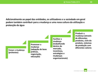 Adicionalmente ao papel das entidades, os utilizadores e a sociedade em geral
podem também contribuir para a mudança e uma nova cultura da utilização e
protecção da água
@ Teresa Fidélis 2014 33
Forçar a mudança
(protestos)
Promover a
mudança
(adopção de boas
práticas,
negociação,
educação)
Facilitar a
mudança
(trabalhando
dentro do
mercado,
incentivos,
estratégias e
mudanças
organizacionais)
Produzir a
mudança (através
de diferentes
produtos, ciclo do
produto, sistemas
de produção com
diferentes valores
 