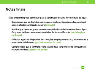 Notas finais
Ética ambiental pode contribuir para a construção de uma nova cultura da água:
• Reconhecer que as decisões sobre a governação da água tomadas num local
podem afectar a utilização noutro (inclusão)
• Admitir que nenhum grupo tem o monopólio do conhecimento sobre a água.
Os grupos definem as suas necessidades de forma diferente (participação e
confiança)
• Enfatizar a gestão adaptativa, i.e. soluções em pequena escala, incrementais e
reversíveis se falharem (gestão inovadora do risco)
• Compreender que o controlo sobre a água deve ser ponderado com justiça e
responsabilidade (partilha de poder)
@ Teresa Fidélis 2014 34
 