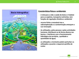 Característicasfísicaseambientais
• é vital para a vida e saúde do biota e é habitat
para as espécies, transporta nutrientes, tem
funções de regulação climática e ambiental
• recurso finito e renovável mas a
sobreexploração e a contaminação ameaçam a
sua renovação.
• As utilizações, pelas pessoas e pelas actividades
humanas, distribuem-se de forma diversa nas
bacias e interferem com o funcionamento
hidrológico do território, qualidade e
quantidade da água)
• as utilizações a montante podem perturbar as
utilizações a jusante e requerem partilha de
custos
7@ Teresa Fidélis 2014
Bacia hidrográfica
 