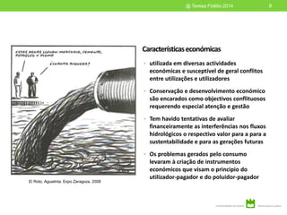 Característicaseconómicas
• utilizada em diversas actividades
económicas e susceptível de geral conflitos
entre utilizações e utilizadores
• Conservação e desenvolvimento económico
são encarados como objectivos conflituosos
requerendo especial atenção e gestão
• Tem havido tentativas de avaliar
financeiramente as interferências nos fluxos
hidrológicos o respectivo valor para a para a
sustentabilidade e para as gerações futuras
• Os problemas gerados pelo consumo
levaram à criação de instrumentos
económicos que visam o principio do
utilizador-pagador e do poluidor-pagador
8@ Teresa Fidélis 2014
El Roto, Aguatinta, Expo Zaragoza, 2008
 