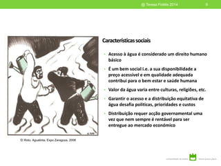 Característicassociais
• Acesso à água é considerado um direito humano
básico
• É um bem social i.e. a sua disponibilidade a
preço acessível e em qualidade adequada
contribui para o bem estar e saúde humana
• Valor da água varia entre culturas, religiões, etc.
• Garantir o acesso e a distribuição equitativa de
água desafia politicas, prioridades e custos
• Distribuição requer acção governamental uma
vez que nem sempre é rentável para ser
entregue ao mercado económico
9@ Teresa Fidélis 2014
El Roto, Aguatinta, Expo Zaragoza, 2008
 
