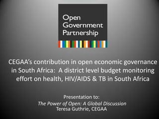CEGAA’s contribution in open economic governance
 in South Africa: A district level budget monitoring
   effort on health, HIV/AIDS & TB in South Africa

                    Presentation to:
          The Power of Open: A Global Discussion
                 Teresa Guthrie, CEGAA
 