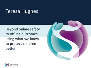 Teresa Hughes


Beyond online safety
to offline outcomes:
using what we know
to protect children
better
 