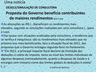 Uma notícia
   OE2012/SIMULAÇÃO DE CONSULTORA
   Proposta do Governo beneficia contribuintes
     de maiores rendimentos-por Lusa
  As alterações ao IRS (…)beneficiam os rendimentos mais
elevados, segundo as simulações realizadas por uma consultora (…)para
a Lusa.
  Das quase cem situações analisadas pela consultora, a tendência que
se verifica é inequívoca: são os rendimentos mais elevados que no
próximo ano mais beneficiarão, face à situação fiscal de 2011, das
propostas que o Governo entregou segunda-feira no Parlamento.
  "Em 2012, o principal impacto fiscal decorre da limitação das
deduções à coleta do imposto, tanto ao nível dos limites individuais de
algumas despesas (nomeadamente, quanto a despesas de saúde e a
encargos com imóveis) como dos limites globais às deduções à coleta"
(…).                                   In Diário de Notícias
 