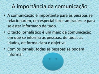 A importância da comunicação
• A comunicação é importante para as pessoas se
  relacionarem, em especial fazer amizades, e para
  se estar informado de tudo.
• O texto jornalístico é um meio de comunicação
  em que se informa as pessoas, de todas as
  idades, de forma clara e objetiva.
• Com os jornais, todas as pessoas se podem
  informar.
 