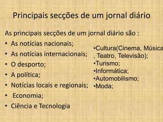 Principais secções de um jornal diário
As principais secções de um jornal diário são :
• As notícias nacionais;
                               •Cultura(Cinema, Música
• As notícias internacionais; , Teatro, Televisão);
• O desporto;                  •Turismo;
                               •Informática;
• A política;
                               •Automobilismo;
• Notícias locais e regionais; •Moda;
• Economia;
• Ciência e Tecnologia
 