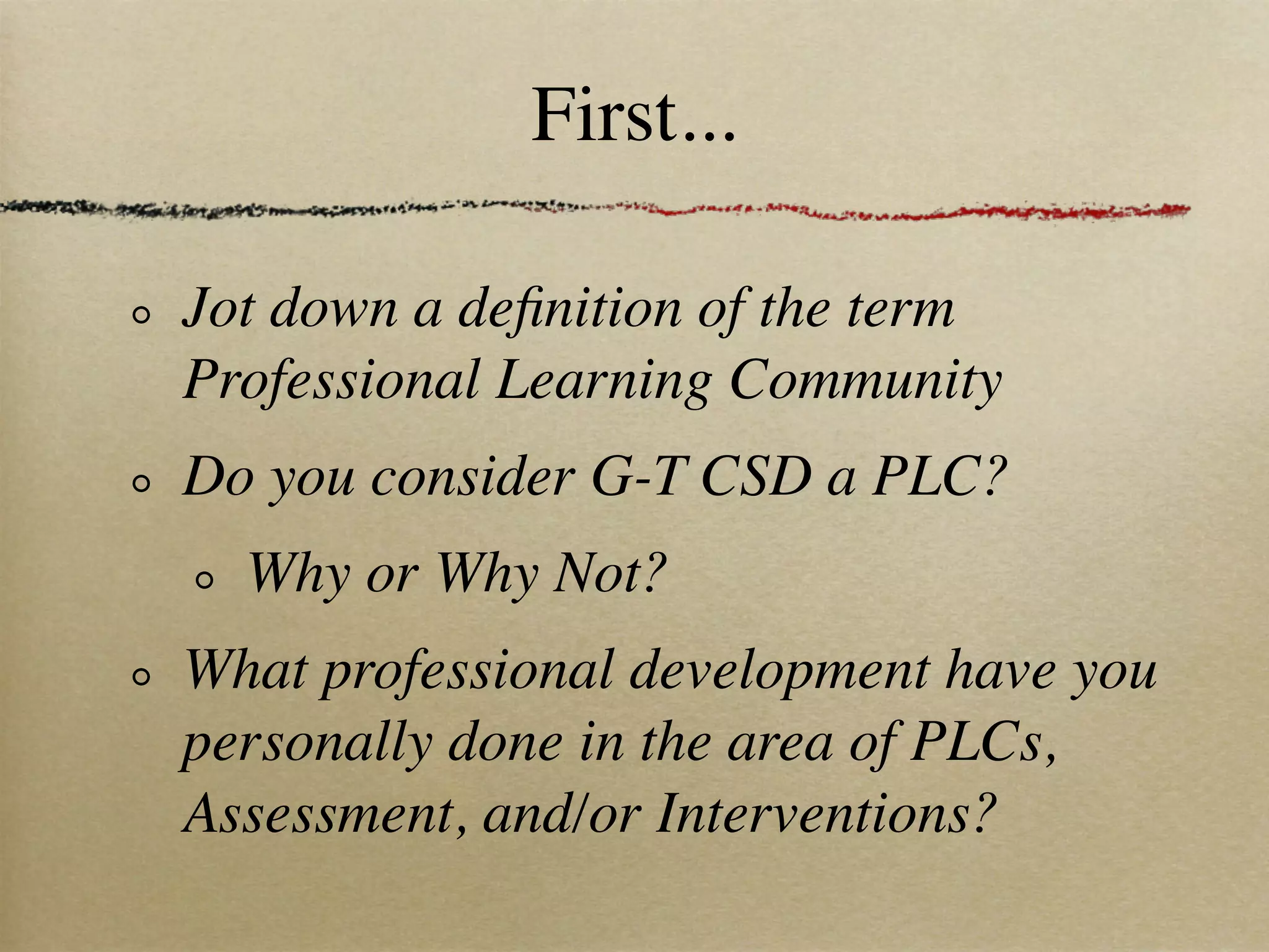 First...

Jot down a deﬁnition of the term
Professional Learning Community
Do you consider G-T CSD a PLC?
  Why or Why Not?
What professional development have you
personally done in the area of PLCs,
Assessment, and/or Interventions?
 
