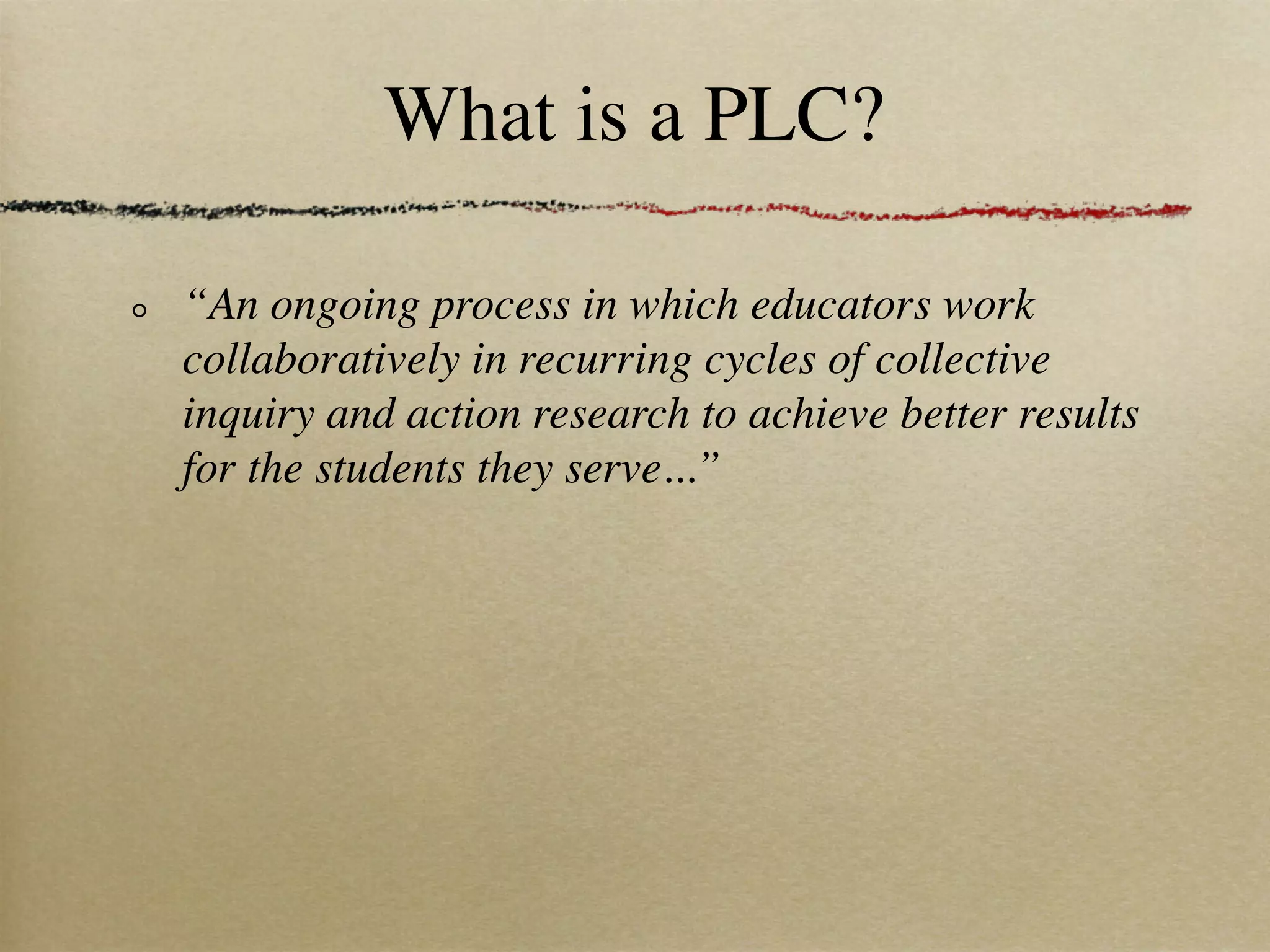 What is a PLC?

“An ongoing process in which educators work
collaboratively in recurring cycles of collective
inquiry and action research to achieve better results
for the students they serve...”
 