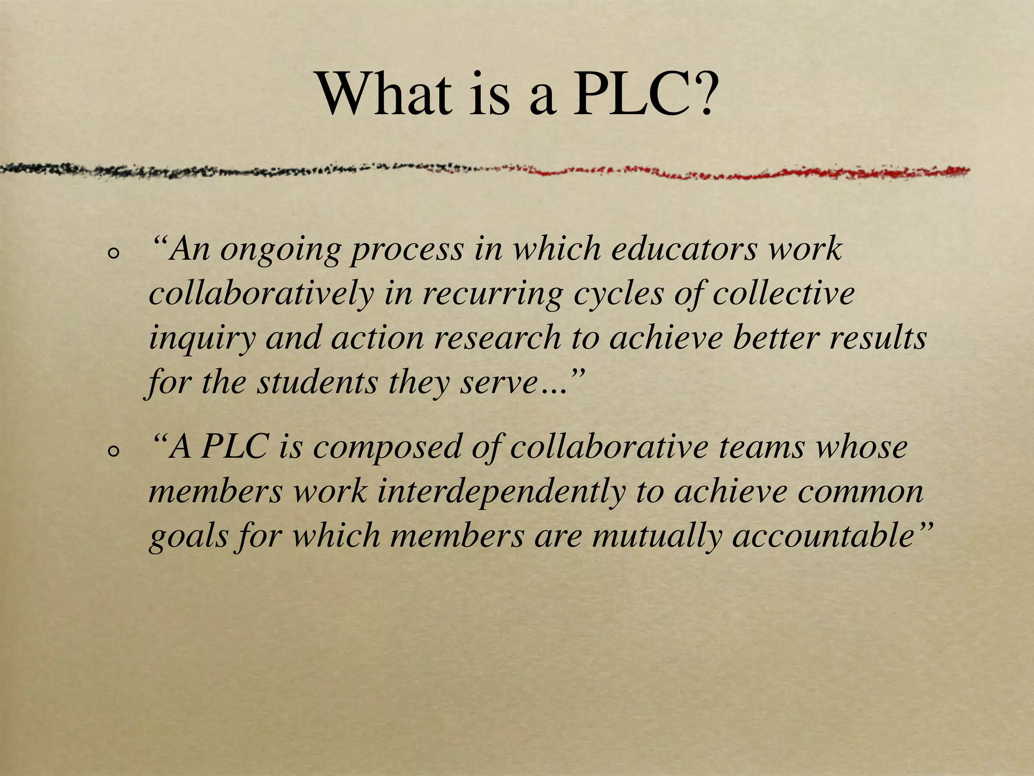What is a PLC?

“An ongoing process in which educators work
collaboratively in recurring cycles of collective
inquiry and action research to achieve better results
for the students they serve...”
“A PLC is composed of collaborative teams whose
members work interdependently to achieve common
goals for which members are mutually accountable”
 
