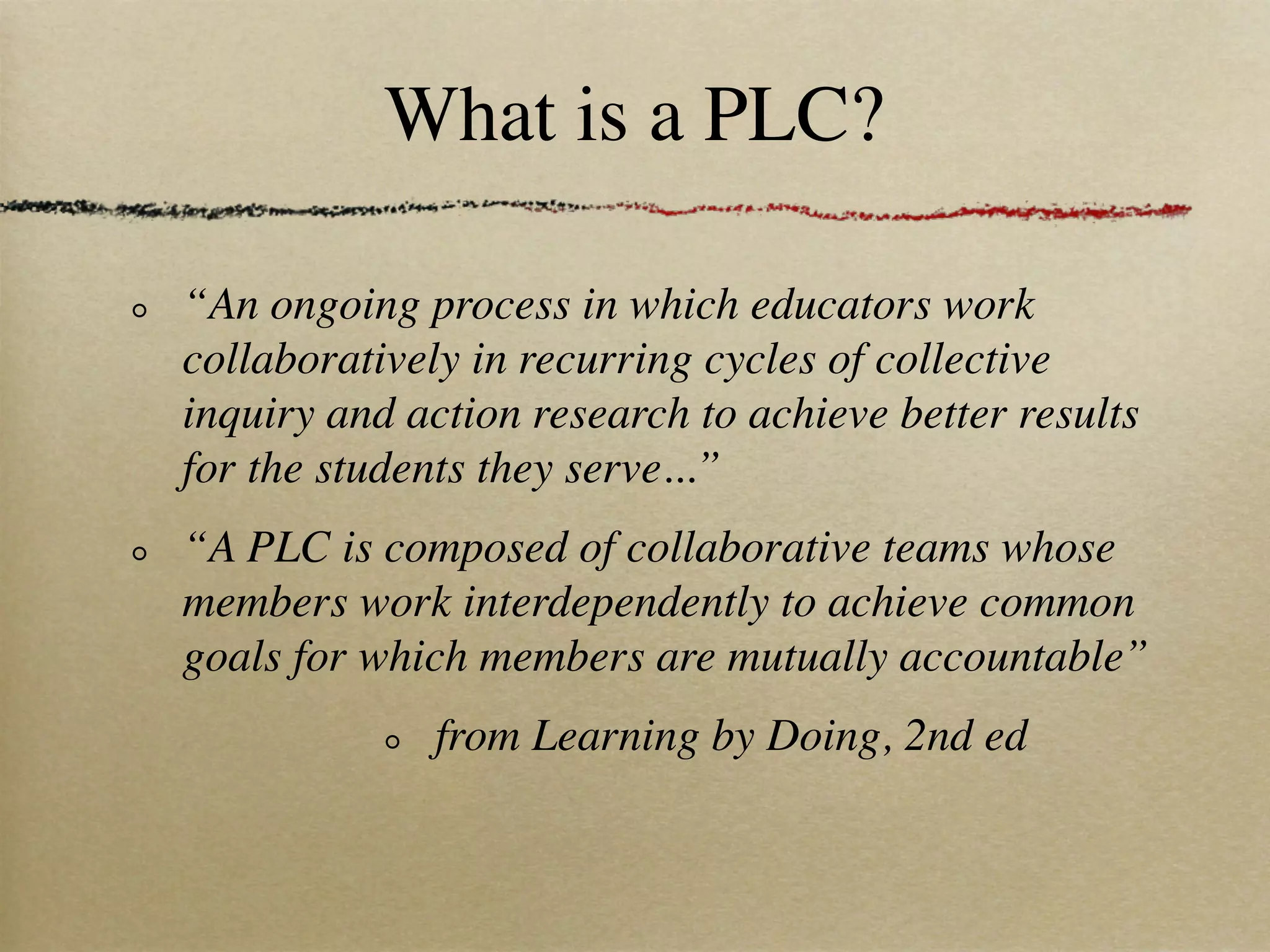 What is a PLC?

“An ongoing process in which educators work
collaboratively in recurring cycles of collective
inquiry and action research to achieve better results
for the students they serve...”
“A PLC is composed of collaborative teams whose
members work interdependently to achieve common
goals for which members are mutually accountable”
              from Learning by Doing, 2nd ed
 