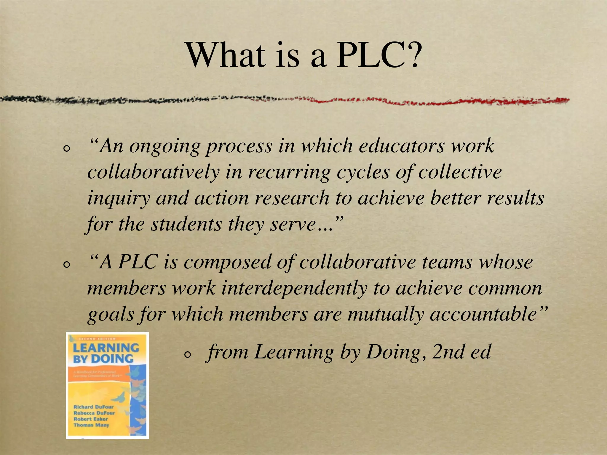 What is a PLC?

“An ongoing process in which educators work
collaboratively in recurring cycles of collective
inquiry and action research to achieve better results
for the students they serve...”
“A PLC is composed of collaborative teams whose
members work interdependently to achieve common
goals for which members are mutually accountable”
              from Learning by Doing, 2nd ed
 