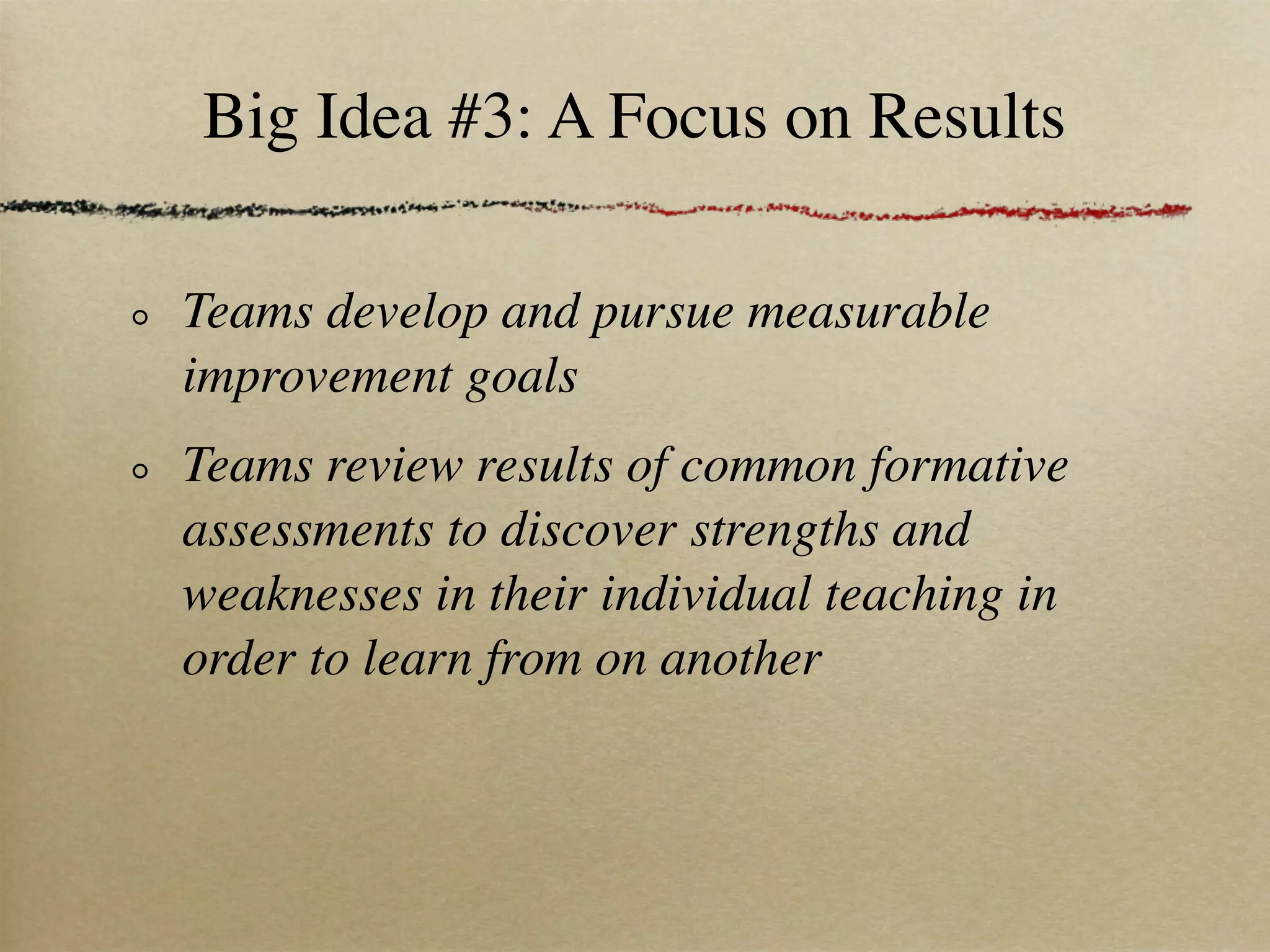 Big Idea #3: A Focus on Results

Teams develop and pursue measurable
improvement goals
Teams review results of common formative
assessments to discover strengths and
weaknesses in their individual teaching in
order to learn from on another
 