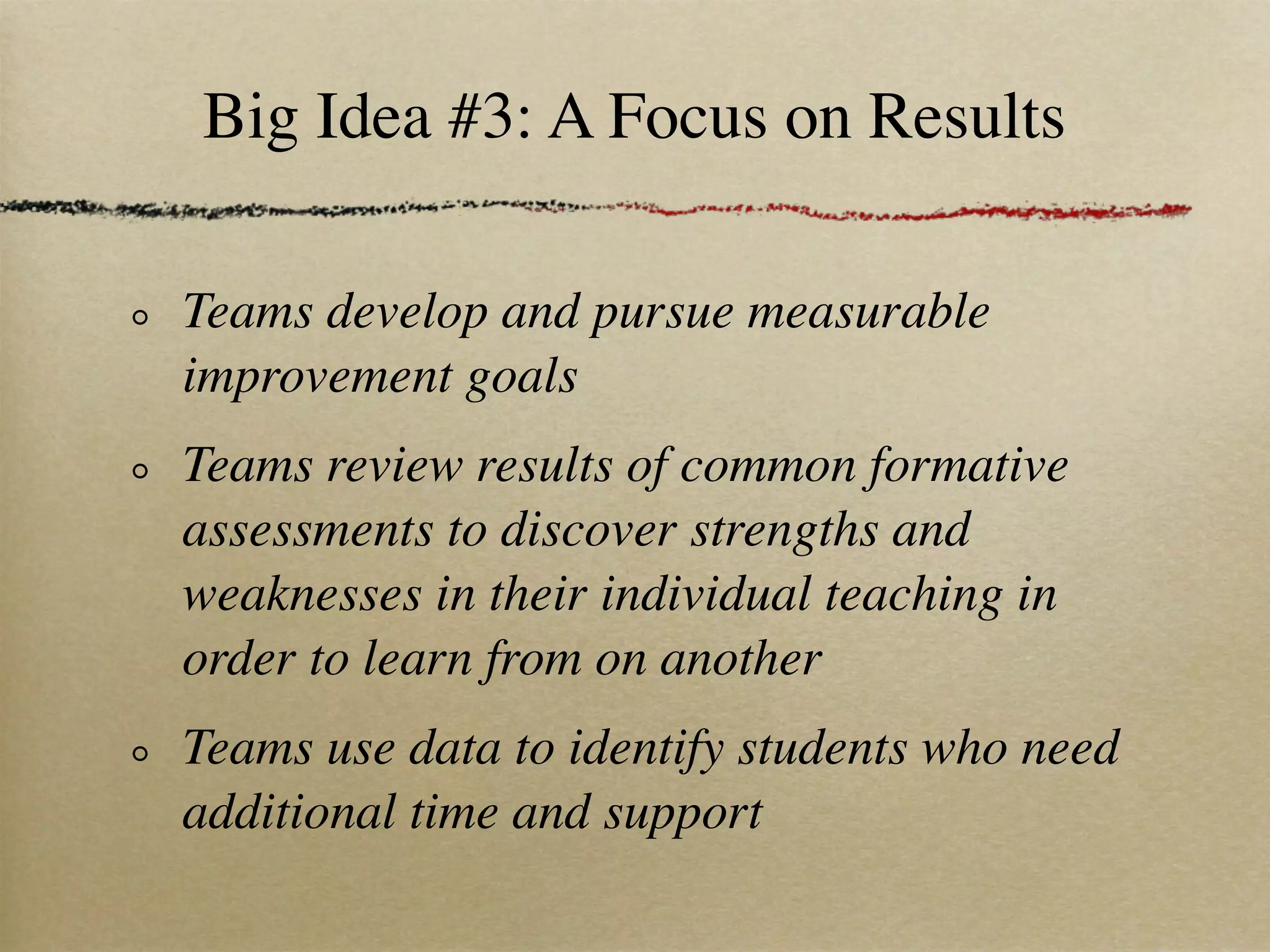 Big Idea #3: A Focus on Results

Teams develop and pursue measurable
improvement goals
Teams review results of common formative
assessments to discover strengths and
weaknesses in their individual teaching in
order to learn from on another
Teams use data to identify students who need
additional time and support
 