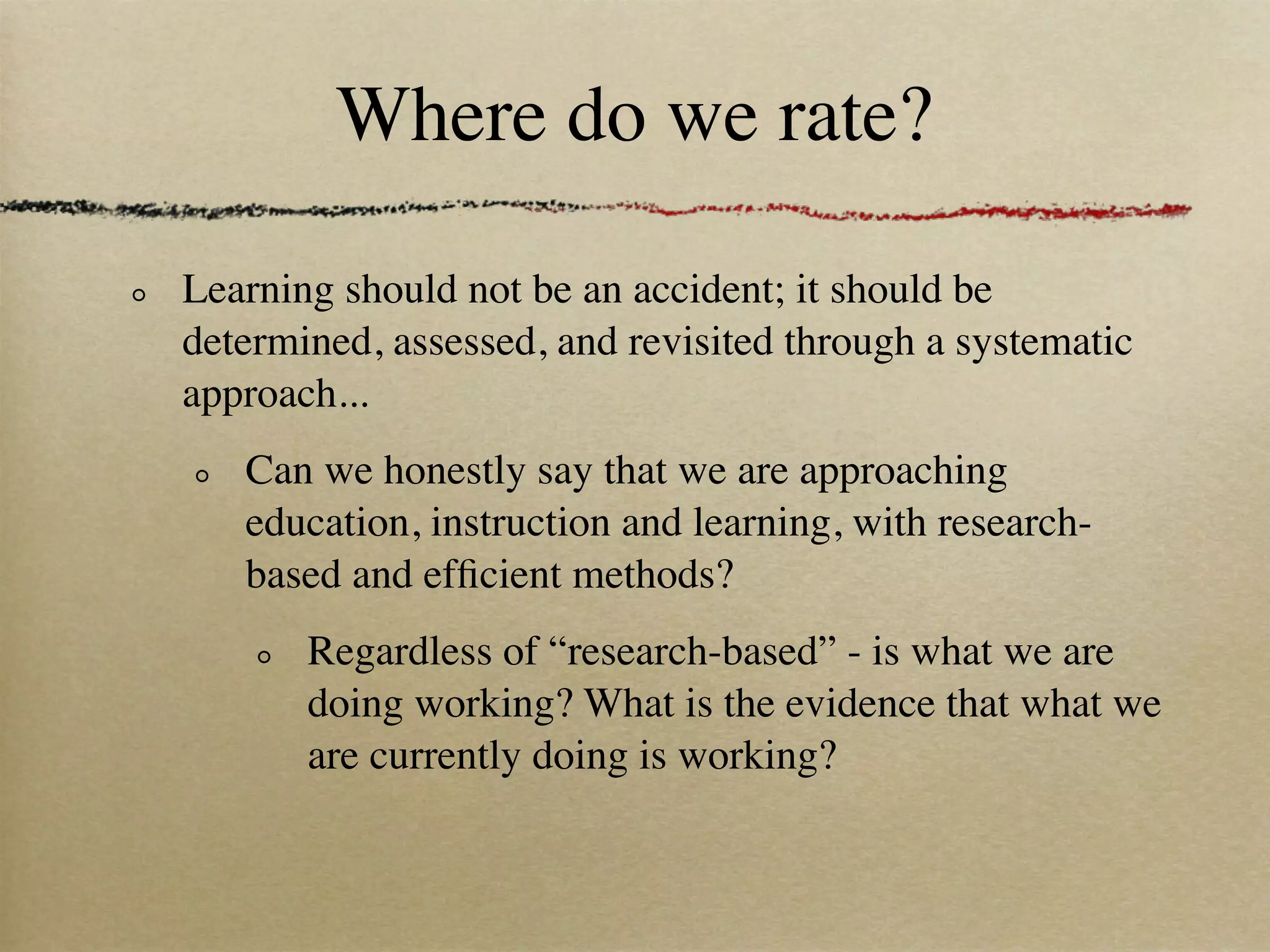 Where do we rate?

Learning should not be an accident; it should be
determined, assessed, and revisited through a systematic
approach...
   Can we honestly say that we are approaching
   education, instruction and learning, with research-
   based and efﬁcient methods?
       Regardless of “research-based” - is what we are
       doing working? What is the evidence that what we
       are currently doing is working?
 