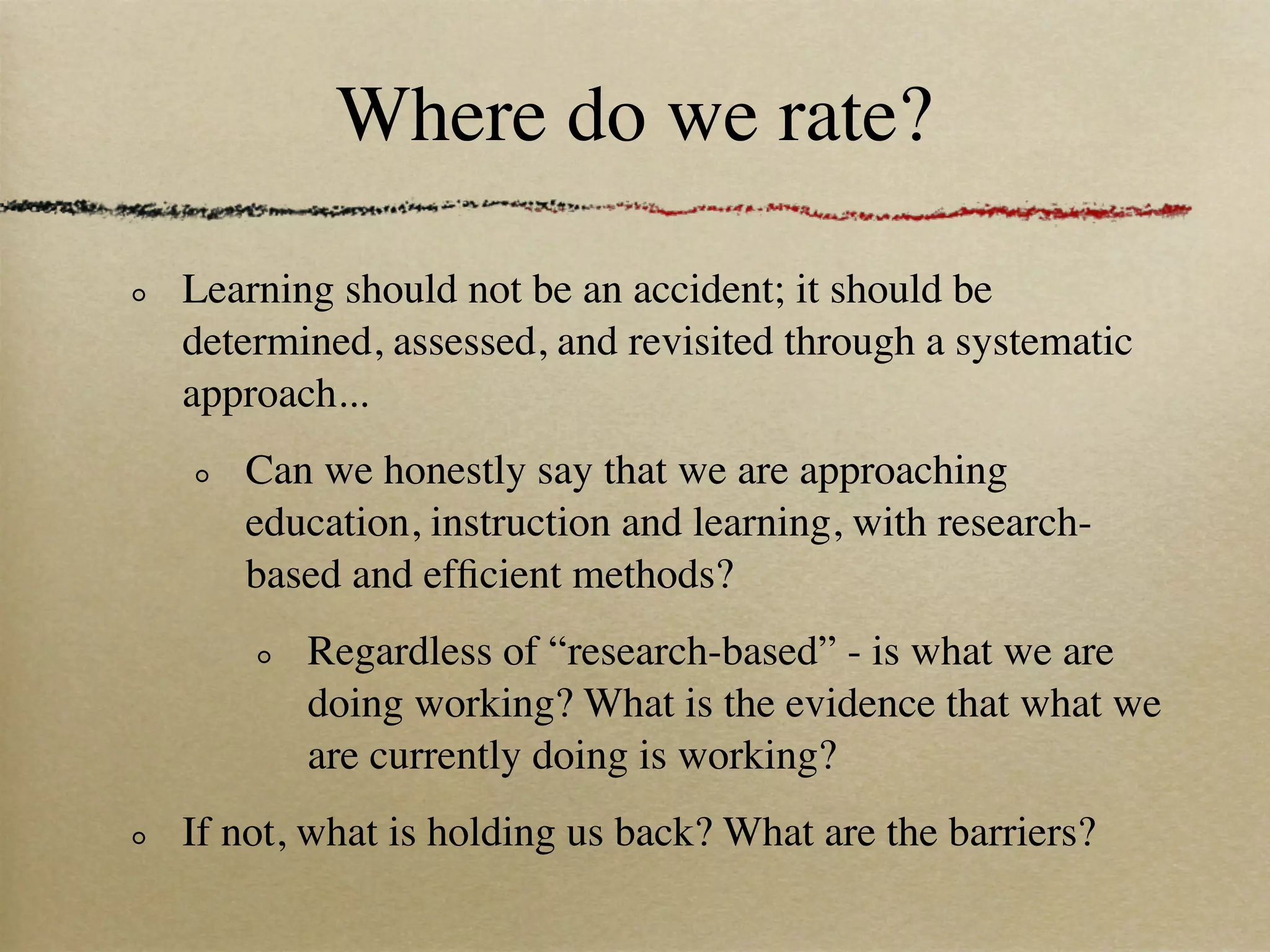 Where do we rate?

Learning should not be an accident; it should be
determined, assessed, and revisited through a systematic
approach...
   Can we honestly say that we are approaching
   education, instruction and learning, with research-
   based and efﬁcient methods?
       Regardless of “research-based” - is what we are
       doing working? What is the evidence that what we
       are currently doing is working?
If not, what is holding us back? What are the barriers?
 