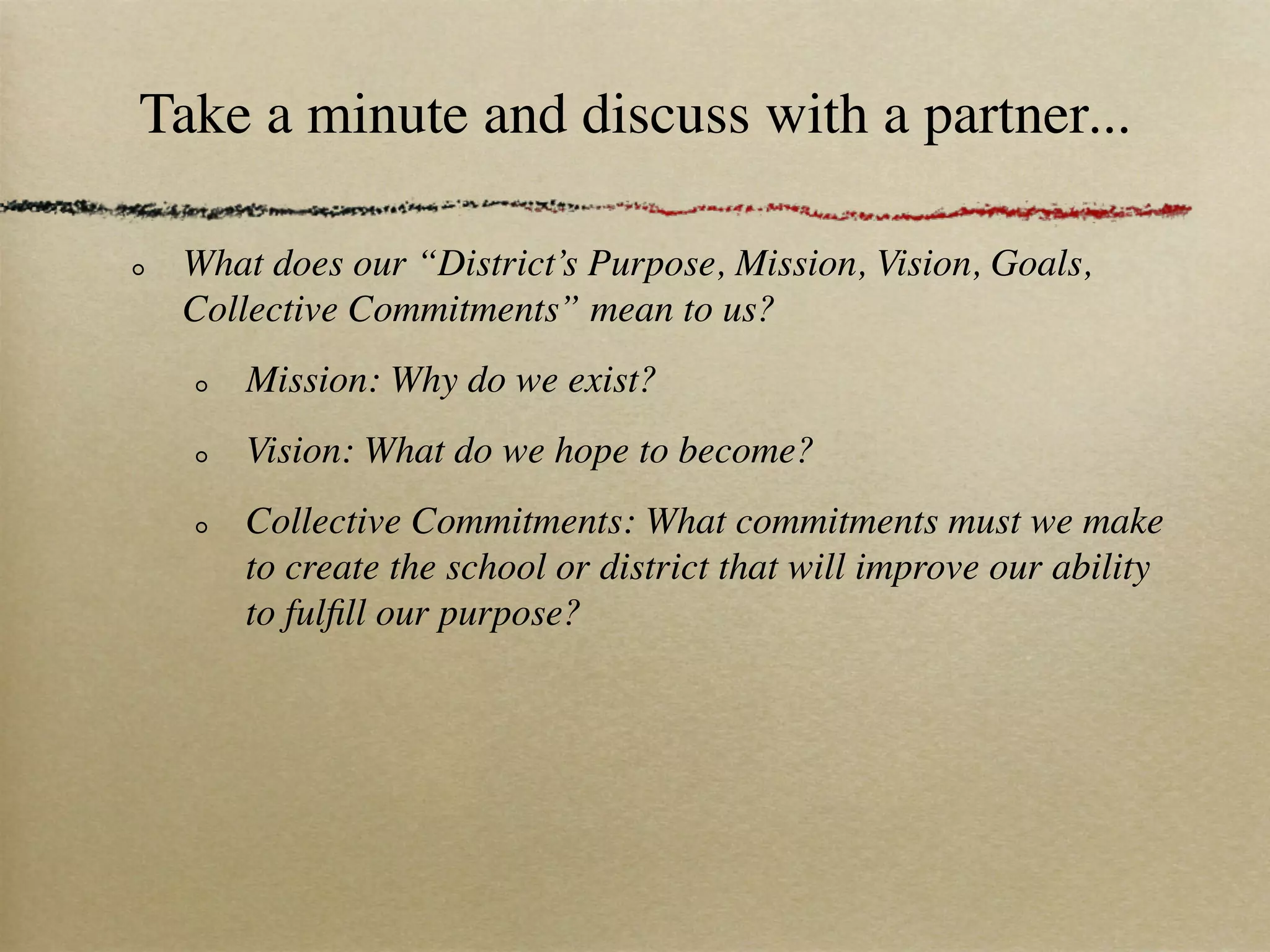 Take a minute and discuss with a partner...

 What does our “District’s Purpose, Mission, Vision, Goals,
 Collective Commitments” mean to us?
     Mission: Why do we exist?
     Vision: What do we hope to become?
     Collective Commitments: What commitments must we make
     to create the school or district that will improve our ability
     to fulﬁll our purpose?
 
