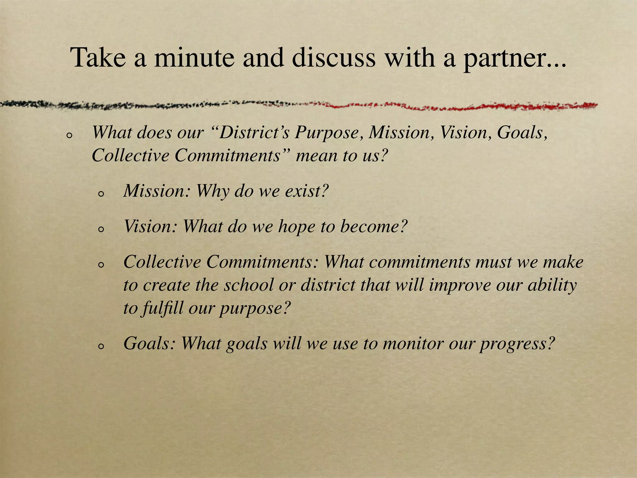 Take a minute and discuss with a partner...

 What does our “District’s Purpose, Mission, Vision, Goals,
 Collective Commitments” mean to us?
     Mission: Why do we exist?
     Vision: What do we hope to become?
     Collective Commitments: What commitments must we make
     to create the school or district that will improve our ability
     to fulﬁll our purpose?
     Goals: What goals will we use to monitor our progress?
 
