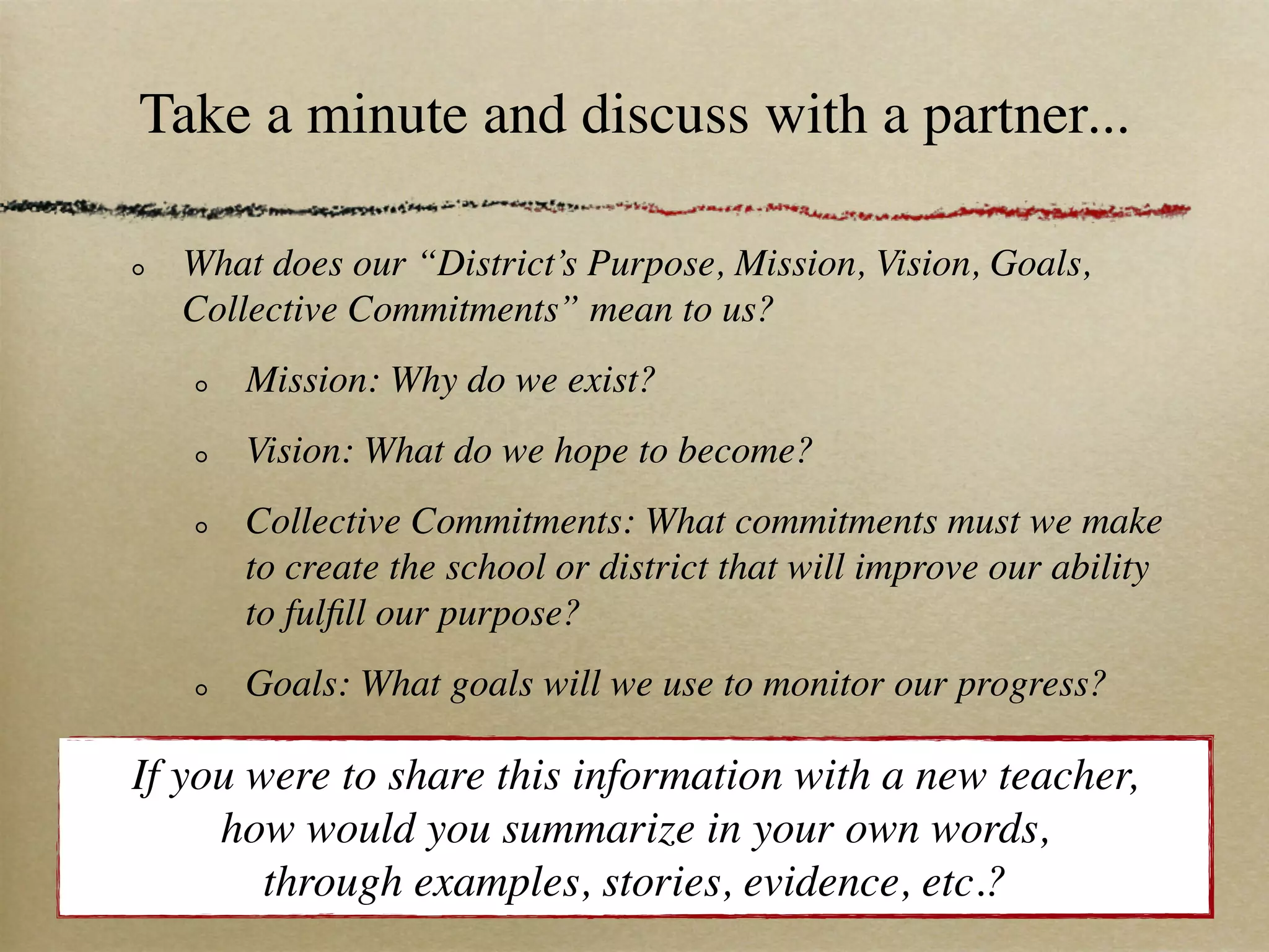 Take a minute and discuss with a partner...

  What does our “District’s Purpose, Mission, Vision, Goals,
  Collective Commitments” mean to us?
      Mission: Why do we exist?
      Vision: What do we hope to become?
      Collective Commitments: What commitments must we make
      to create the school or district that will improve our ability
      to fulﬁll our purpose?
      Goals: What goals will we use to monitor our progress?

If you were to share this information with a new teacher,
     how would you summarize in your own words,
        through examples, stories, evidence, etc.?
 