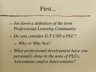 First...

Jot down a deﬁnition of the term
Professional Learning Community
Do you consider G-T CSD a PLC?
  Why or Why Not?
What professional development have you
personally done in the area of PLCs,
Assessment, and/or Interventions?
 