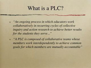 What is a PLC?

“An ongoing process in which educators work
collaboratively in recurring cycles of collective
inquiry and action research to achieve better results
for the students they serve...”
“A PLC is composed of collaborative teams whose
members work interdependently to achieve common
goals for which members are mutually accountable”
 