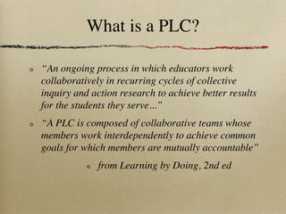 What is a PLC?

“An ongoing process in which educators work
collaboratively in recurring cycles of collective
inquiry and action research to achieve better results
for the students they serve...”
“A PLC is composed of collaborative teams whose
members work interdependently to achieve common
goals for which members are mutually accountable”
              from Learning by Doing, 2nd ed
 