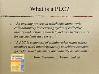 What is a PLC?

“An ongoing process in which educators work
collaboratively in recurring cycles of collective
inquiry and action research to achieve better results
for the students they serve...”
“A PLC is composed of collaborative teams whose
members work interdependently to achieve common
goals for which members are mutually accountable”
              from Learning by Doing, 2nd ed
 