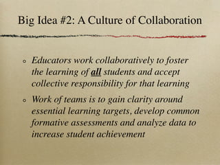 Big Idea #2: A Culture of Collaboration


  Educators work collaboratively to foster
  the learning of all students and accept
  collective responsibility for that learning
  Work of teams is to gain clarity around
  essential learning targets, develop common
  formative assessments and analyze data to
  increase student achievement
 