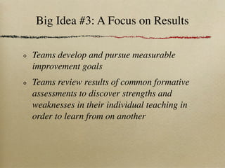 Big Idea #3: A Focus on Results

Teams develop and pursue measurable
improvement goals
Teams review results of common formative
assessments to discover strengths and
weaknesses in their individual teaching in
order to learn from on another
 