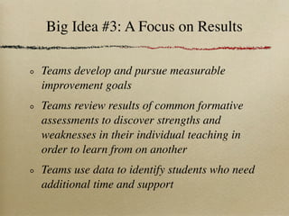 Big Idea #3: A Focus on Results

Teams develop and pursue measurable
improvement goals
Teams review results of common formative
assessments to discover strengths and
weaknesses in their individual teaching in
order to learn from on another
Teams use data to identify students who need
additional time and support
 