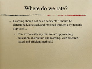 Where do we rate?

Learning should not be an accident; it should be
determined, assessed, and revisited through a systematic
approach...
   Can we honestly say that we are approaching
   education, instruction and learning, with research-
   based and efﬁcient methods?
 