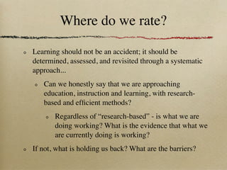 Where do we rate?

Learning should not be an accident; it should be
determined, assessed, and revisited through a systematic
approach...
   Can we honestly say that we are approaching
   education, instruction and learning, with research-
   based and efﬁcient methods?
       Regardless of “research-based” - is what we are
       doing working? What is the evidence that what we
       are currently doing is working?
If not, what is holding us back? What are the barriers?
 