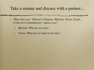 Take a minute and discuss with a partner...

 What does our “District’s Purpose, Mission, Vision, Goals,
 Collective Commitments” mean to us?
     Mission: Why do we exist?
     Vision: What do we hope to become?
 