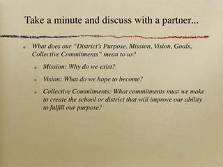 Take a minute and discuss with a partner...

 What does our “District’s Purpose, Mission, Vision, Goals,
 Collective Commitments” mean to us?
     Mission: Why do we exist?
     Vision: What do we hope to become?
     Collective Commitments: What commitments must we make
     to create the school or district that will improve our ability
     to fulﬁll our purpose?
 