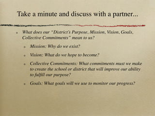 Take a minute and discuss with a partner...

 What does our “District’s Purpose, Mission, Vision, Goals,
 Collective Commitments” mean to us?
     Mission: Why do we exist?
     Vision: What do we hope to become?
     Collective Commitments: What commitments must we make
     to create the school or district that will improve our ability
     to fulﬁll our purpose?
     Goals: What goals will we use to monitor our progress?
 