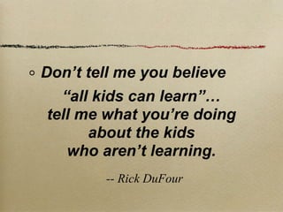 Don’t tell me you believe
  “all kids can learn”…
tell me what you’re doing
      about the kids
   who aren’t learning.
        -- Rick DuFour
 