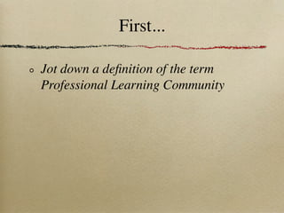 First...

Jot down a deﬁnition of the term
Professional Learning Community
 
