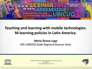 Teaching and learning with mobile technologies.
     M-learning policies in Latin America.
                  María Teresa Lugo
        IIPE-UNESCO Sede Regional Buenos Aires
 