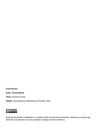 Ficha técnica
Autor: Teresa Morais
Título: Filosofia da Arte
Edição: Associação de Professores de Filosofia, 2022
Esta licença permite a adaptação e a criação a partir do exemplo apresentado, desde que a autoria seja
atribuída e se licenciem as novas criações ao abrigo de termos idênticos.
 