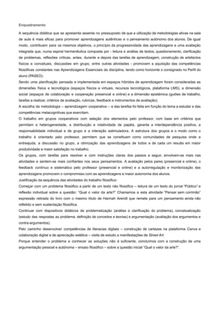 Enquadramento
A sequência didática que se apresenta assenta no pressuposto de que a utilização de metodologias ativas na sala
de aula é mais eficaz para promover aprendizagens autênticas e o pensamento autónomo dos alunos. De igual
modo, contribuem para os mesmos objetivos, o princípio da progressividade das aprendizagens e uma avaliação
integrada que, numa espiral hermenêutica composta por - leitura e análise de textos, questionamento, clarificação
de problemas, reflexões críticas, antes, durante e depois das tarefas de aprendizagem, construção de artefactos
físicos e concetuais, discussões em grupo, entre outras atividades - promovem a aquisição das competências
filosóficas constantes nas Aprendizagens Essenciais da disciplina, tendo como horizonte o consignado no Perfil do
aluno (PASEO).
Sendo uma planificação pensada e implementada em espaços híbridos de aprendizagem foram consideradas as
dimensões física e tecnológica (espaços físicos e virtuais, recursos tecnológicos, plataforma LMS), a dimensão
social (espaços de colaboração e cooperação presencial e online) e a dimensão epistémica (guiões de trabalho,
tarefas a realizar, critérios de avaliação, rubricas, feedback e instrumentos de avaliação).
A escolha da metodologia – aprendizagem cooperativa – e das tarefas foi feita em função do tema a estudar e das
competências metacognitivas que exercitam.
O trabalho em grupos cooperativos com seleção dos elementos pelo professor, com base em critérios que
permitam a heterogeneidade, a distribuição e rotatividade de papéis, garante a interdependência positiva, a
responsabilidade individual e de grupo e a interação estimuladora. A estrutura dos grupos e o modo como o
trabalho é orientado pelo professor, permitem que se constituam como comunidades de pesquisa onde a
entreajuda, a discussão no grupo, a otimização das aprendizagens de todos e de cada um resulta em maior
produtividade e maior satisfação no trabalho.
Os grupos, com tarefas para resolver e com instruções claras dos passos a seguir, envolvem-se mais nas
atividades e sentem-se mais confiantes nos seus pensamentos. A avaliação pelos pares (presencial e online), o
feedback contínuo e sistemático pelo professor (presencial e online) e a autorregulação e monitorização das
aprendizagens promovem o compromisso com as aprendizagens e maior autonomia dos alunos.
Justificação da sequência das atividades do trabalho filosófico:
Começar com um problema filosófico a partir de um texto não filosófico – leitura de um texto do jornal “Público” e
reflexão individual sobre a questão: “Qual o valor da arte?” Chamamos a esta atividade “Pensar sem corrimão”
expressão retirada do livro com o mesmo título de Hannah Arendt que remete para um pensamento ainda não
refletido e sem sustentação filosófica.
Continuar com dispositivos didáticos de problematização (análise e clarificação do problema), concetualização
(estudo das respostas ao problema, definição de conceitos e teorias) e argumentação (avaliação dos argumentos e
contra-argumentos).
Pelo caminho desenvolver competências de literacias digitais – construção de cartazes na plataforma Canva e
colaboração digital e de apreciação estética – visita de estudo a manifestações de Street Art.
Porque entender o problema e conhecer as soluções não é suficiente, concluímos com a construção de uma
argumentação pessoal e autónoma – ensaio filosófico – sobre a questão inicial “Qual o valor da arte?”.
 