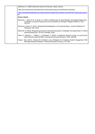 Warburton, N. (1998). Elementos básicos de Filosofia. Lisboa: Gradiva
https://pt.museuberardo.pt/escolhas-dos-criticos-paula-rego-por-emilia-ferreira-mcbonline
https://www.alejandradeargos.com/index.php/es/completas-3/9-invitados-con-arte/41557-paula-rego-entrevis
ta
Ensino híbrido
Bernardo, I., Vieira, R. M., & de Sá, A. F. (2021). Avaliação para as aprendizagens: tecnologias digitais para
a avaliação na aula de Filosofia do ensino secundário em Portugal. Indagatio Didactica, 13(3),
197-214.
Brenneis, A. Daum, S. (2021). Philosophizing Dialogically in an E-Learning Setup. Journal of Didactics of
Philosophy, 5(2), 46-62
Bülow, M. W. (2022). Designing synchronous hybrid learning spaces: Challenges and opportunities. In Hybrid
Learning Spaces (pp. 135-163). Springer, Cham.
Raes, A., Detienne, L., Windey, I., & Depaepe, F. (2020). A systematic literature review on synchronous
hybrid learning: Gaps identified. Learning Environments Research, 23(3), 269-290.
Roupa, Vicky (2021). Closing the Feedback Loop: Strategies for Increasing Student Engagement With
Remotely Delivered Feedback. Teaching Philosophy, 44(3) pp. 319–338.
 