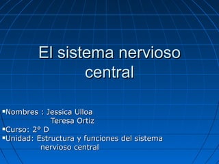 El sistema nerviosoEl sistema nervioso
centralcentral
Nombres : Jessica UlloaNombres : Jessica Ulloa
Teresa OrtizTeresa Ortiz
Curso: 2° DCurso: 2° D
Unidad: Estructura y funciones del sistemaUnidad: Estructura y funciones del sistema
nervioso centralnervioso central
 