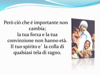 Però ciò che é importante non cambia; la tua forza e la tua convinzione non hanno età.Il tuo spirito e` la colla di qualsiasi tela di ragno.