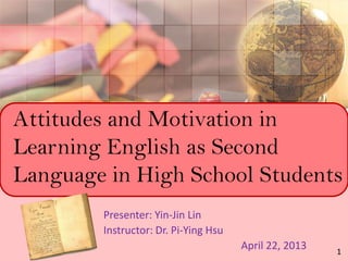 Attitudes and Motivation in
Learning English as Second
Language in High School Students
Presenter: Yin-Jin Lin
Instructor: Dr. Pi-Ying Hsu
April 22, 2013 1
 