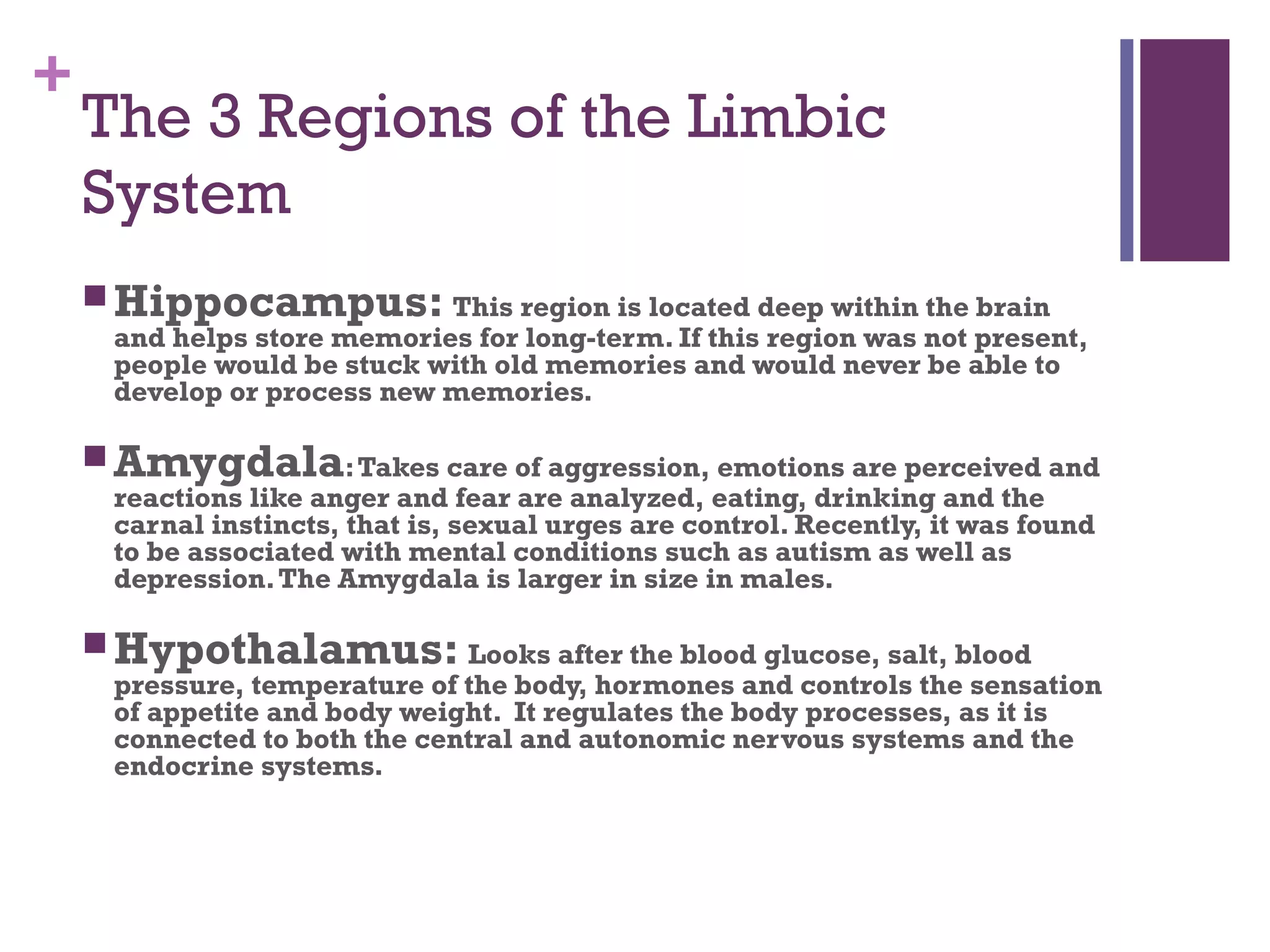 +
The 3 Regions of the Limbic
System
 Hippocampus: This region is located deep within the brain
and helps store memories for long-term. If this region was not present,
people would be stuck with old memories and would never be able to
develop or process new memories.
 Amygdala:Takes care of aggression, emotions are perceived and
reactions like anger and fear are analyzed, eating, drinking and the
carnal instincts, that is, sexual urges are control. Recently, it was found
to be associated with mental conditions such as autism as well as
depression.The Amygdala is larger in size in males.
 Hypothalamus: Looks after the blood glucose, salt, blood
pressure, temperature of the body, hormones and controls the sensation
of appetite and body weight. It regulates the body processes, as it is
connected to both the central and autonomic nervous systems and the
endocrine systems.
 