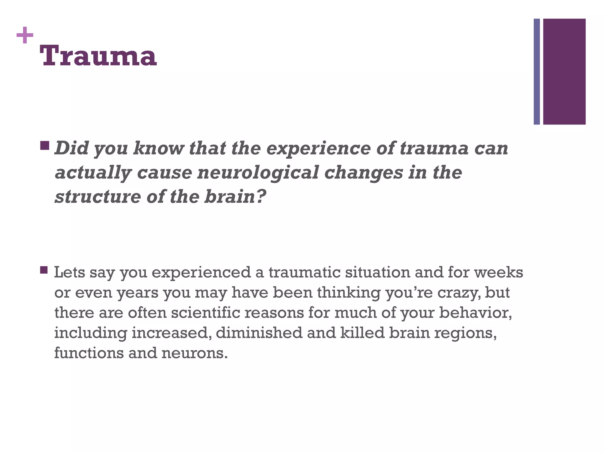 +
Trauma
 Did you know that the experience of trauma can
actually cause neurological changes in the
structure of the brain?
 Lets say you experienced a traumatic situation and for weeks
or even years you may have been thinking you’re crazy, but
there are often scientific reasons for much of your behavior,
including increased, diminished and killed brain regions,
functions and neurons.
 