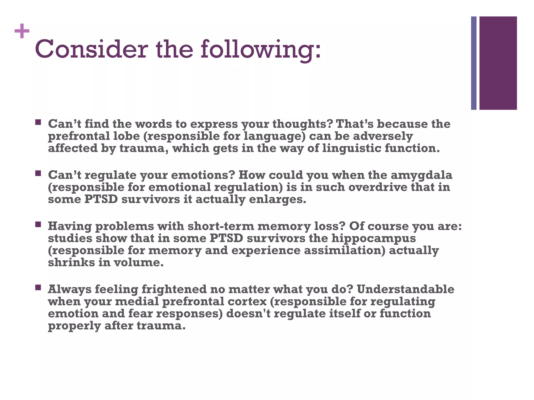 +
Consider the following:
 Can’t find the words to express your thoughts? That’s because the
prefrontal lobe (responsible for language) can be adversely
affected by trauma, which gets in the way of linguistic function.
 Can’t regulate your emotions? How could you when the amygdala
(responsible for emotional regulation) is in such overdrive that in
some PTSD survivors it actually enlarges.
 Having problems with short-term memory loss? Of course you are:
studies show that in some PTSD survivors the hippocampus
(responsible for memory and experience assimilation) actually
shrinks in volume.
 Always feeling frightened no matter what you do? Understandable
when your medial prefrontal cortex (responsible for regulating
emotion and fear responses) doesn't regulate itself or function
properly after trauma.
 