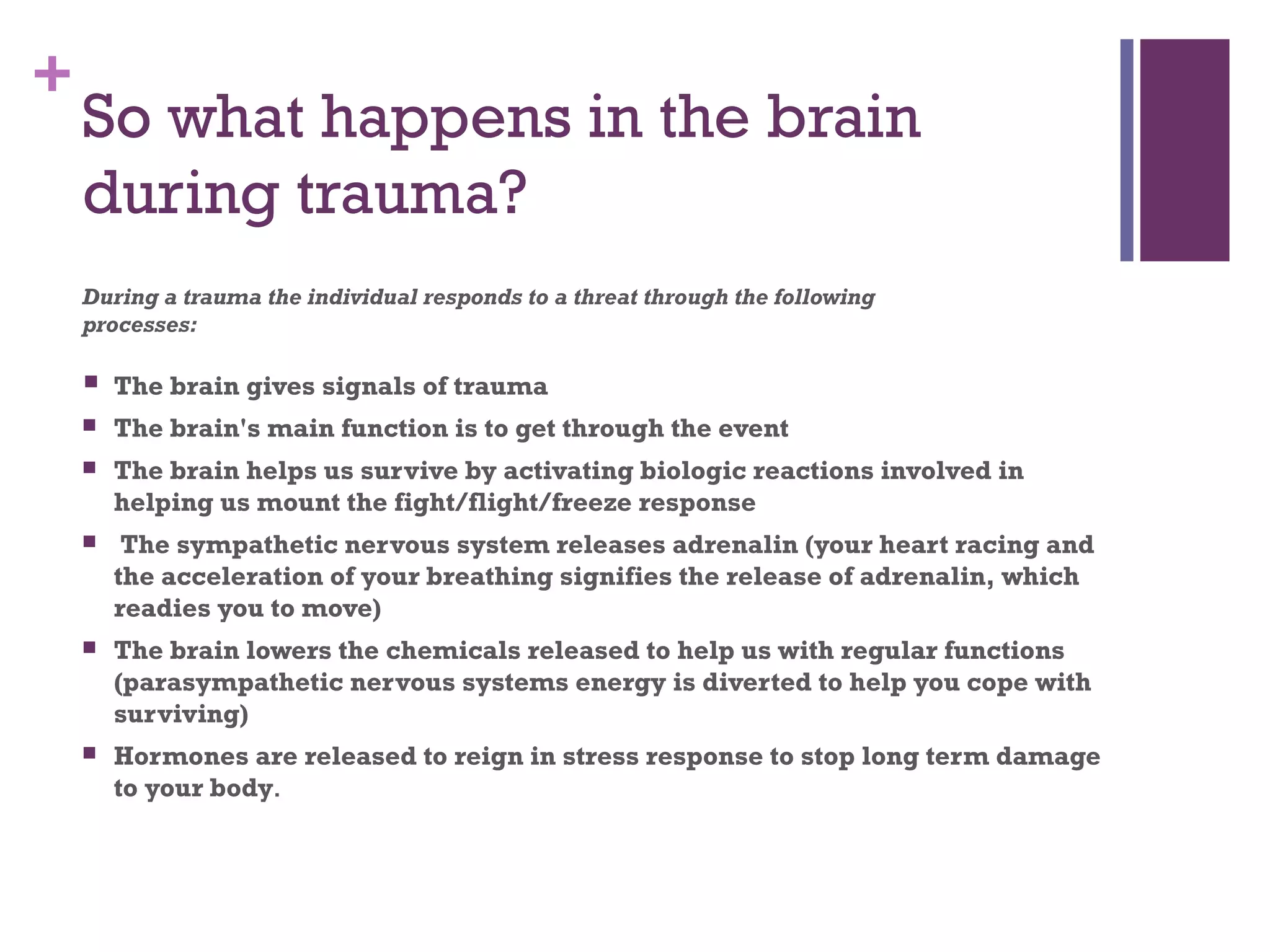 +
So what happens in the brain
during trauma?
During a trauma the individual responds to a threat through the following
processes:
 The brain gives signals of trauma
 The brain's main function is to get through the event
 The brain helps us survive by activating biologic reactions involved in
helping us mount the fight/flight/freeze response
 The sympathetic nervous system releases adrenalin (your heart racing and
the acceleration of your breathing signifies the release of adrenalin, which
readies you to move)
 The brain lowers the chemicals released to help us with regular functions
(parasympathetic nervous systems energy is diverted to help you cope with
surviving)
 Hormones are released to reign in stress response to stop long term damage
to your body.
 