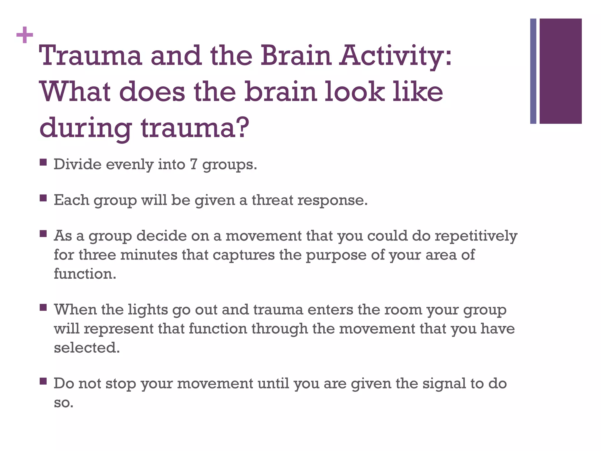 +
Trauma and the Brain Activity:
What does the brain look like
during trauma?
 Divide evenly into 7 groups.
 Each group will be given a threat response.
 As a group decide on a movement that you could do repetitively
for three minutes that captures the purpose of your area of
function.
 When the lights go out and trauma enters the room your group
will represent that function through the movement that you have
selected.
 Do not stop your movement until you are given the signal to do
so.
 