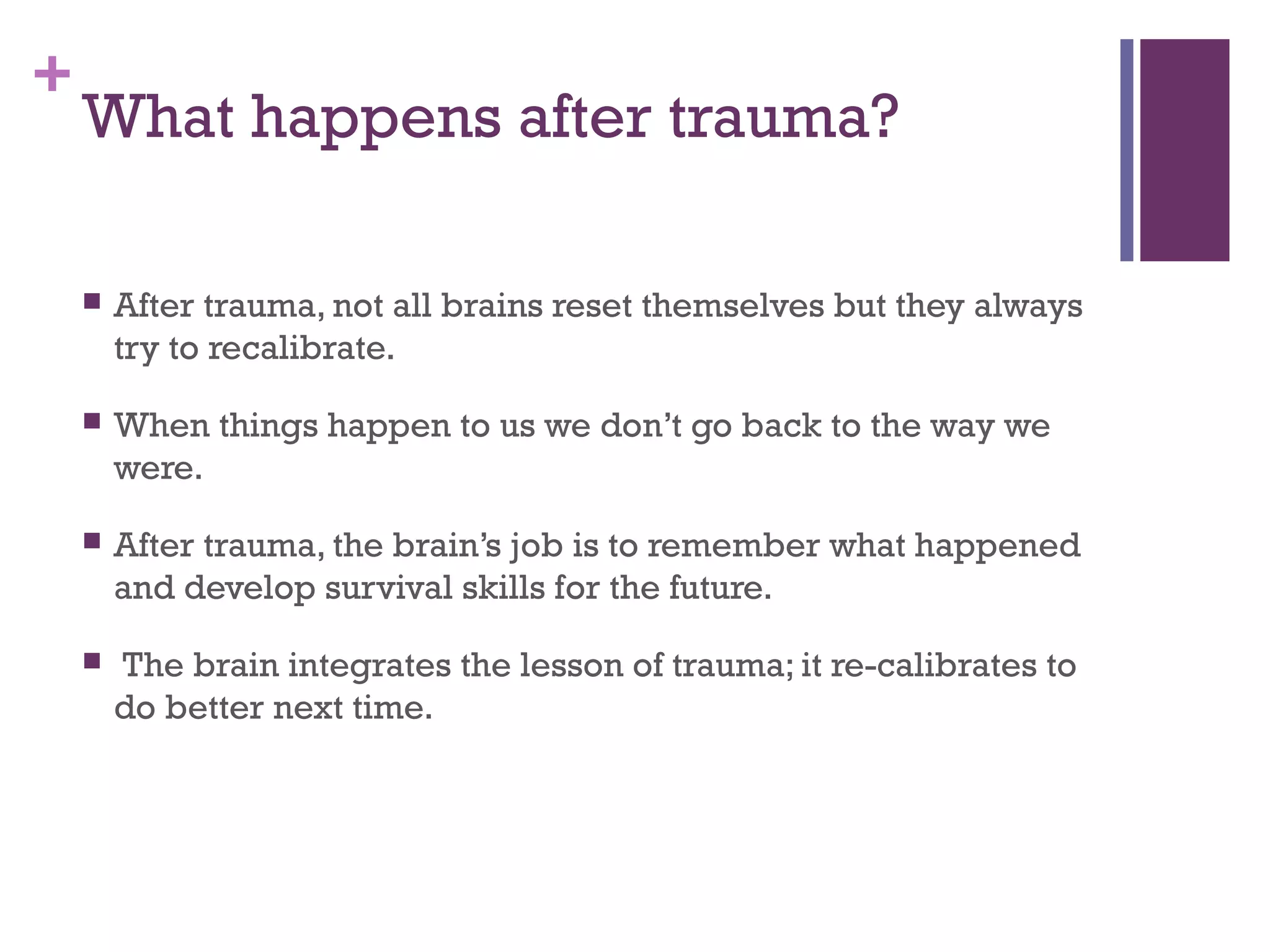 +
What happens after trauma?
 After trauma, not all brains reset themselves but they always
try to recalibrate.
 When things happen to us we don’t go back to the way we
were.
 After trauma, the brain’s job is to remember what happened
and develop survival skills for the future.
 The brain integrates the lesson of trauma; it re-calibrates to
do better next time.
 